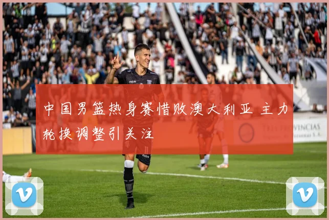 中国男篮热身赛惜败澳大利亚 主力轮换调整引关注