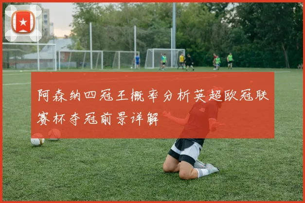 阿森纳四冠王概率分析英超欧冠联赛杯夺冠前景详解