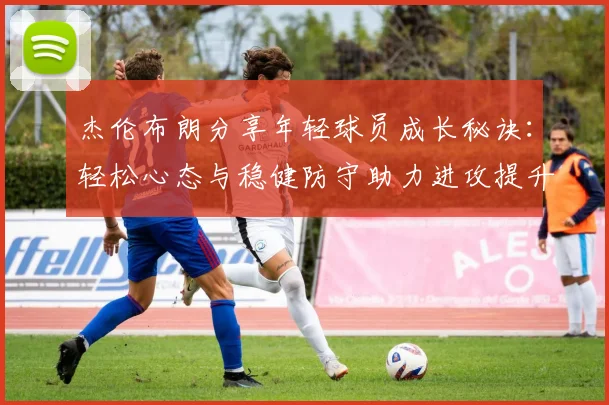 杰伦布朗分享年轻球员成长秘诀：轻松心态与稳健防守助力进攻提升