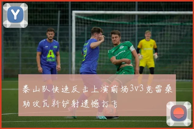 泰山队快速反击上演前场3v3克雷桑助攻瓦科铲射遗憾打飞