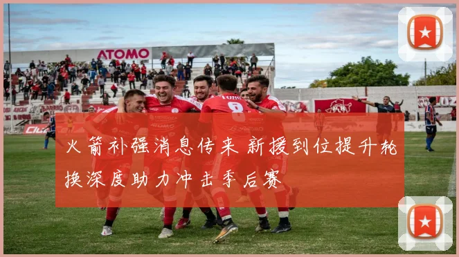 火箭补强消息传来 新援到位提升轮换深度助力冲击季后赛
