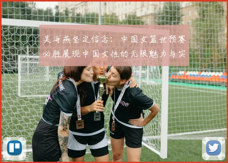 吴海燕坚定信念：中国女篮世预赛必胜展现中国女性的无限魅力与实力
