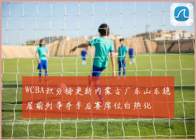 WCBA积分榜更新内蒙古广东山东稳居前列争夺季后赛席位白热化