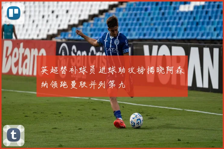 英超替补球员进球助攻榜揭晓阿森纳领跑曼联并列第九