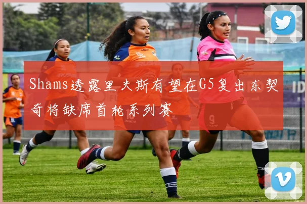 Shams透露里夫斯有望在G5复出东契奇将缺席首轮系列赛
