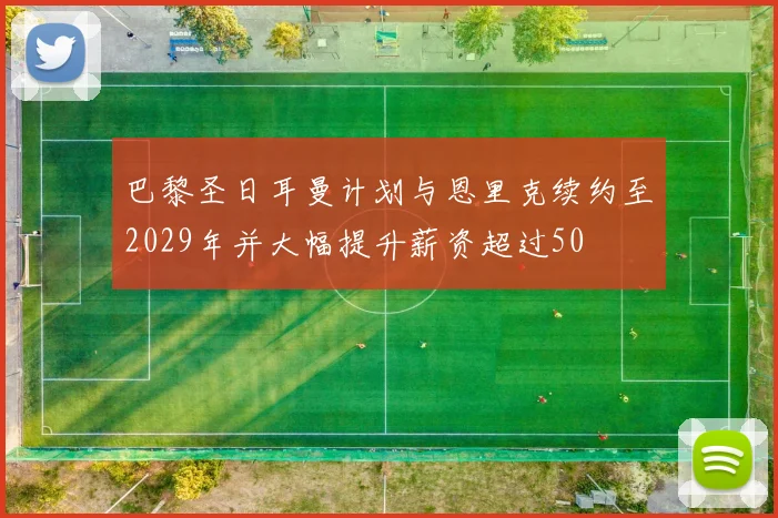 巴黎圣日耳曼计划与恩里克续约至2029年并大幅提升薪资超过50