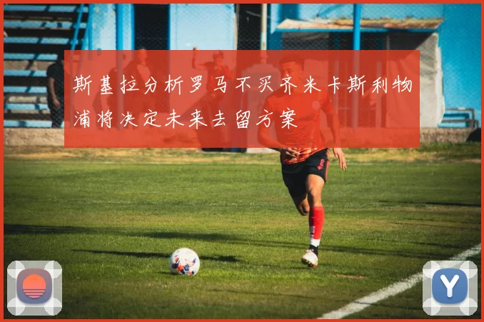 斯基拉分析罗马不买齐米卡斯利物浦将决定未来去留方案