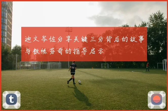 迪文岑佐分享关键三分背后的故事与教练芬奇的指导启示