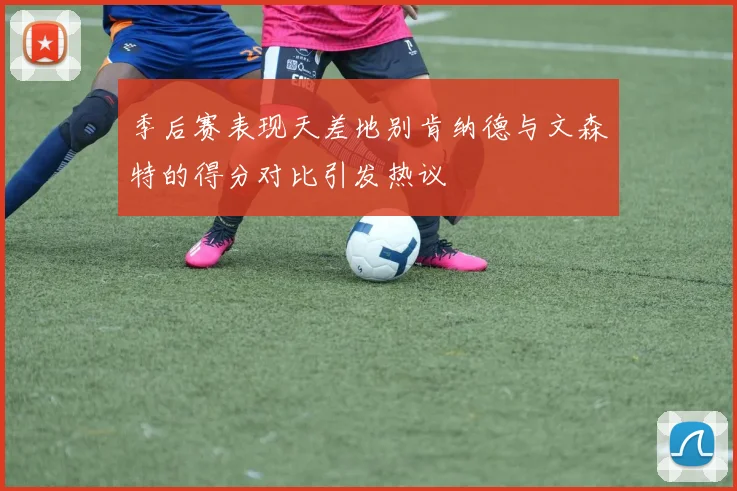 季后赛表现天差地别肯纳德与文森特的得分对比引发热议