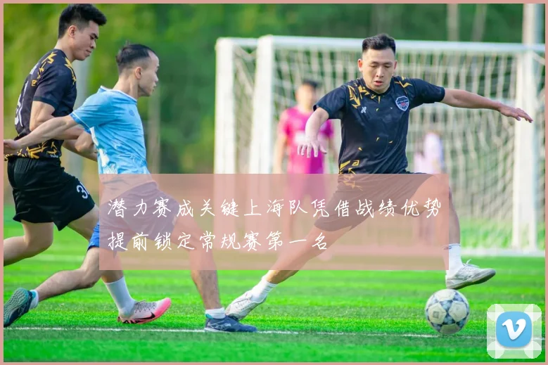 潜力赛成关键上海队凭借战绩优势提前锁定常规赛第一名