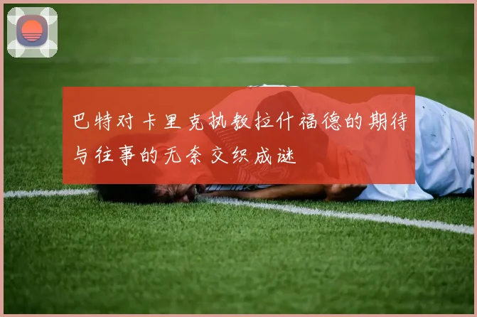 巴特对卡里克执教拉什福德的期待与往事的无奈交织成谜