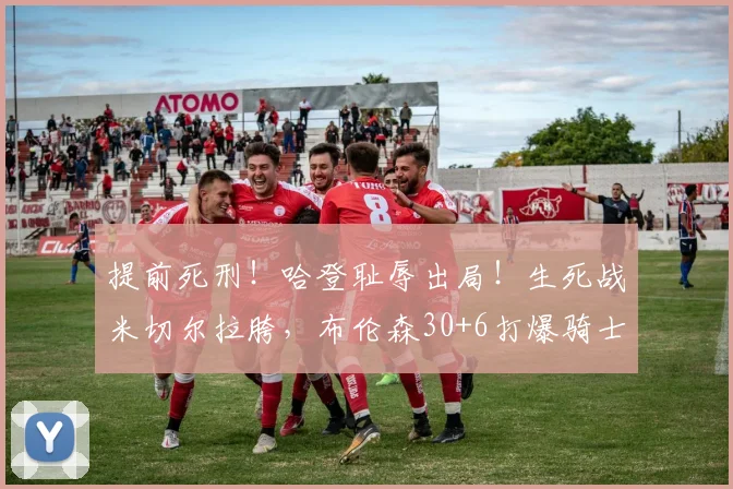 提前死刑！哈登耻辱出局！生死战米切尔拉胯，布伦森30+6打爆骑士