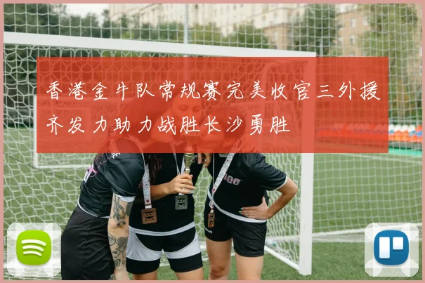 香港金牛队常规赛完美收官三外援齐发力助力战胜长沙勇胜