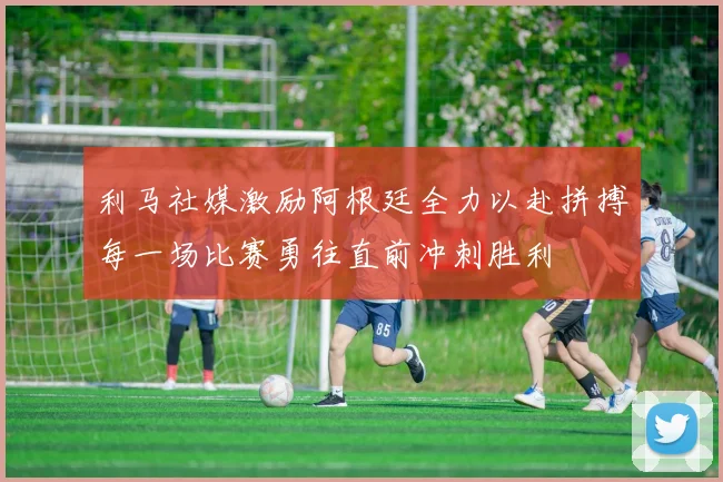 利马社媒激励阿根廷全力以赴拼搏每一场比赛勇往直前冲刺胜利